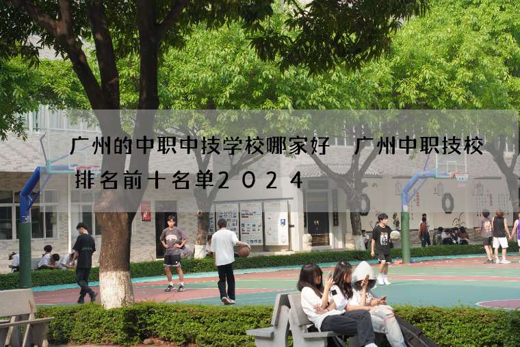 广州的中职中技学校哪家好 广州中职技校排名前十名单2024